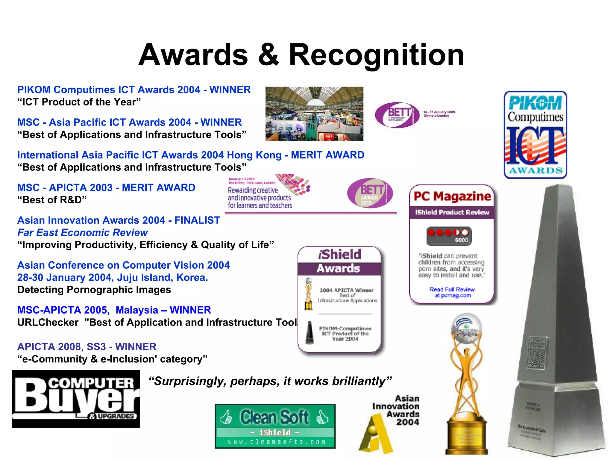 Awards & Recognition PIKOM Computimes ICT Awards 2004 -  WINNER “ ICT Product of the Year” MSC - Asia Pacific ICT Awards 2004 - WINNER “ Best of Applications and Infrastructure Tools” International Asia Pacific ICT Awards 2004 Hong Kong - MERIT AWARD “ Best of Applications and Infrastructure Tools” MSC - APICTA 2003 - MERIT AWARD “ Best of R&D” Asian Innovation Awards 2004  -  FINALIST  Far East Economic Review “ Improving Productivity, Efficiency & Quality of Life” Asian Conference on Computer Vision 2004  28-30 January 2004, Juju Island, Korea. Detecting Pornographic Images MSC-APICTA 2005,  Malaysia – WINNER URLChecker   "Best of Application and Infrastructure Tools” APICTA 2008, SS3 - WINNER “ e-Community & e-Inclusion' category” “ Surprisingly, perhaps, it works brilliantly” 