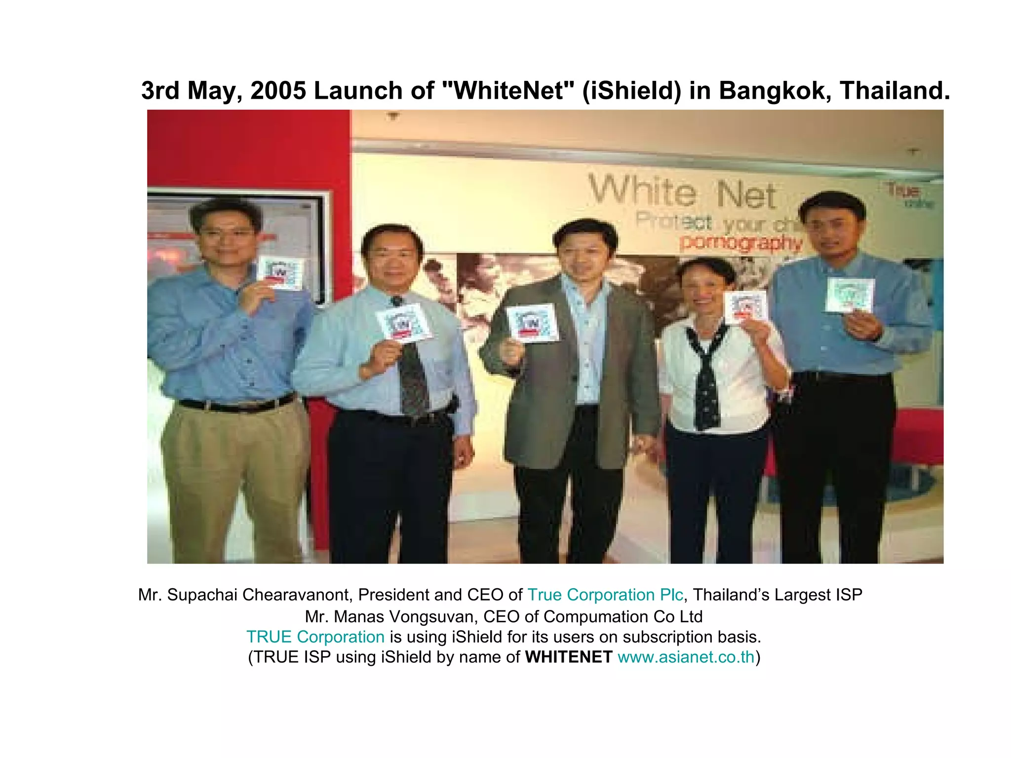   Mr. Supachai Chearavanont, President and CEO of  True Corporation Plc ,  Thailand’s Largest ISP   Mr. Manas Vongsuvan, CEO of Compumation Co Ltd TRUE Corporation  is using iShield for its users on subscription basis.  (TRUE ISP using iShield by name of  WHITENET   www.asianet.co.th ) 3rd May, 2005 Launch of "WhiteNet" (iShield) in Bangkok, Thailand. 
