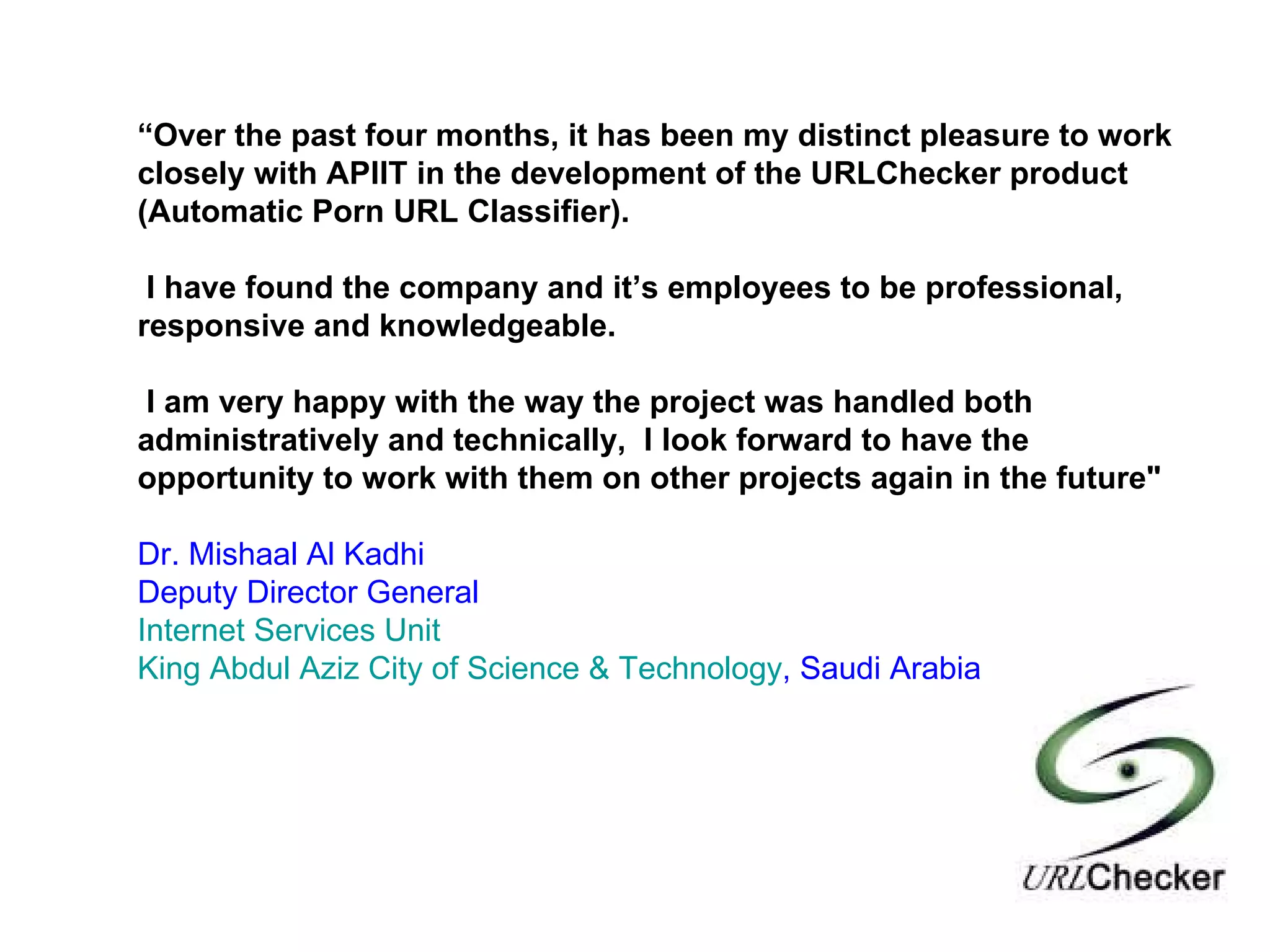 “ Over the past four months, it has been my distinct pleasure to work closely with APIIT in the development of the URLChecker product (Automatic Porn URL Classifier).  I have found the company and it’s employees to be professional, responsive and knowledgeable.   I am very happy with the way the project was handled both administratively and technically,  I look forward to have the opportunity to work with them on other projects again in the future" Dr. Mishaal Al Kadhi Deputy Director General Internet Services Unit King Abdul Aziz City of Science & Technology , Saudi Arabia 