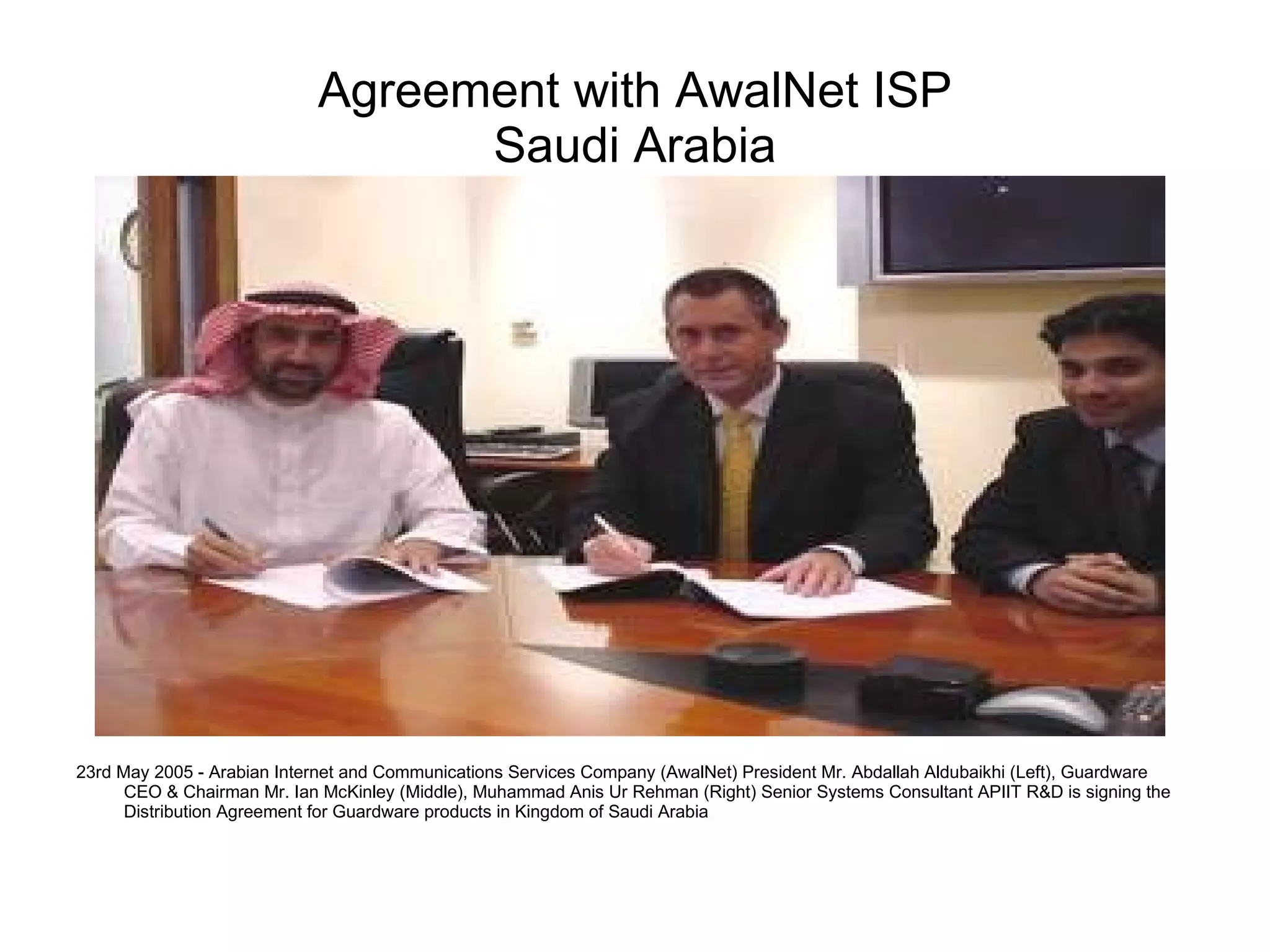 Agreement with AwalNet ISP Saudi Arabia 23rd May 2005 -  Arabian Internet and Communications Services Company (AwalNet)  President Mr. Abdallah Aldubaikhi (Left), Guardware CEO & Chairman Mr. Ian McKinley (Middle), Muhammad Anis Ur Rehman (Right) Senior Systems Consultant APIIT R&D is signing the Distribution Agreement for Guardware products in Kingdom of Saudi Arabia  