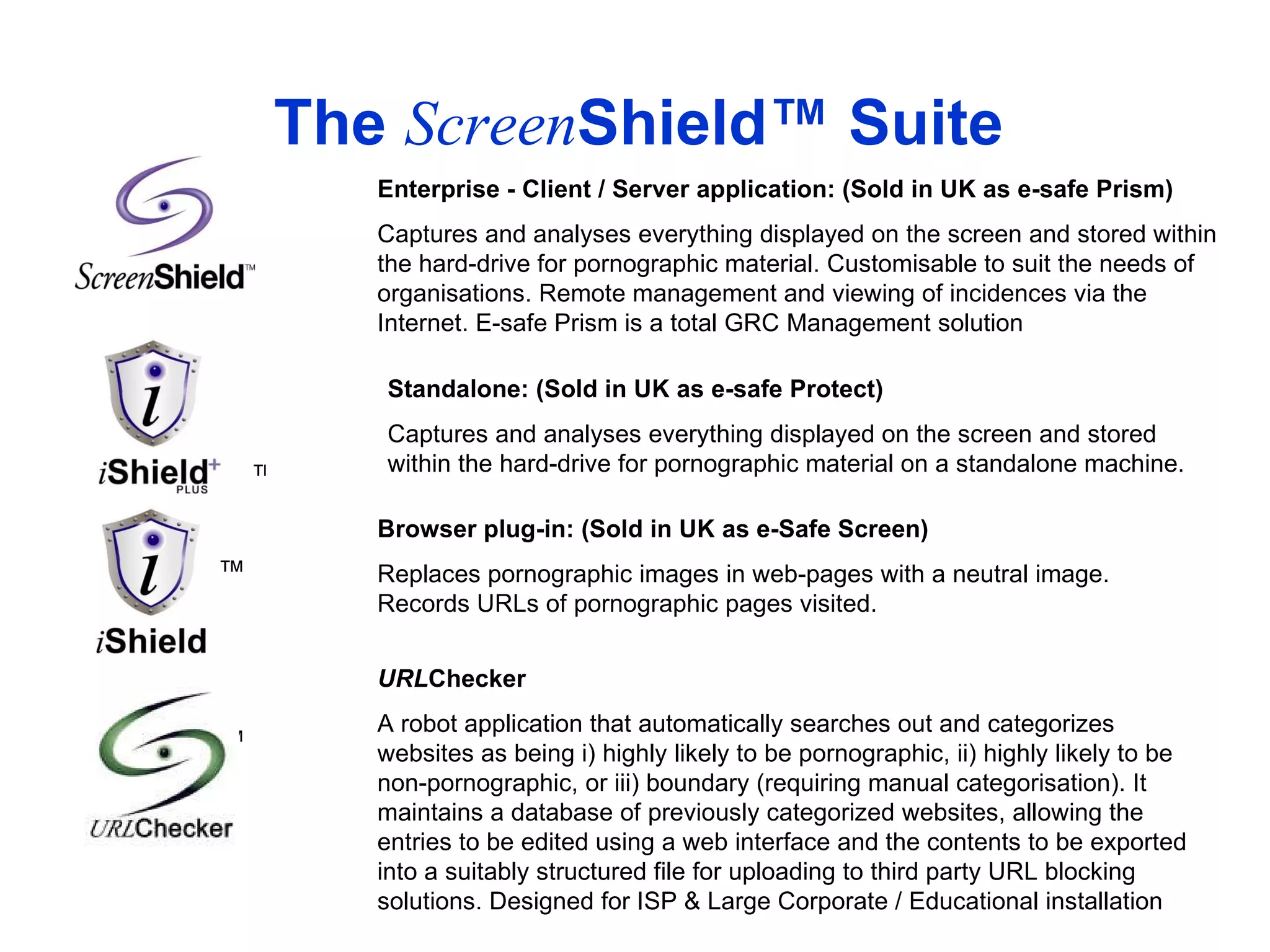 The  Screen Shield™ Suite Enterprise - Client / Server application: (Sold in UK as e-safe Prism) Captures and analyses everything displayed on the screen and stored within the hard-drive for pornographic material. Customisable to suit the needs of organisations. Remote management and viewing of incidences via the Internet. E-safe Prism is a total GRC Management solution Browser plug-in: (Sold in UK as e-Safe Screen) Replaces pornographic images in web-pages with a neutral image. Records URLs of pornographic pages visited.  ™ Standalone: (Sold in UK as e-safe Protect) Captures and analyses everything displayed on the screen and stored within the hard-drive for pornographic material on a standalone machine. URL Checker A robot application that automatically searches out and categorizes websites as being i) highly likely to be pornographic, ii) highly likely to be non-pornographic, or iii) boundary (requiring manual categorisation). It maintains a database of previously categorized websites, allowing the entries to be edited using a web interface and the contents to be exported into a suitably structured file for uploading to third party URL blocking solutions. Designed for ISP & Large Corporate / Educational installation ™ ™ 