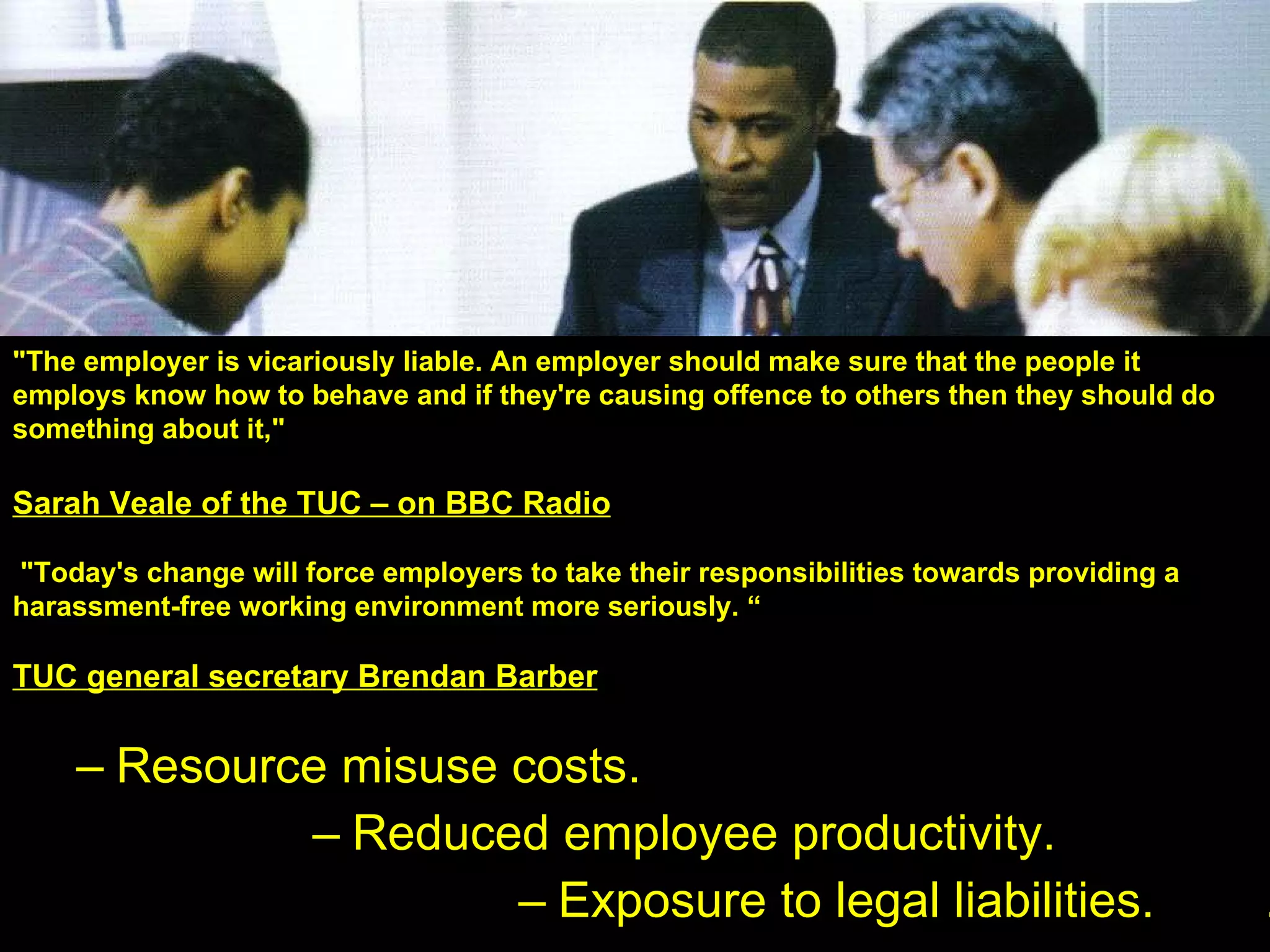 Consequences of pornography:  Resource misuse costs. Reduced employee productivity. Exposure to legal liabilities.  .  “ 70% of porn traffic occurs between  9- 5” The Industry Standard “ Worker Internet misuse ‘a problem’: two-thirds of companies have disciplined employees” CBS Marketwarch "The employer is vicariously liable. An employer should make sure that the people it employs know how to behave and if they're causing offence to others then they should do something about it,"  Sarah Veale of the TUC – on BBC Radio "Today's change will force employers to take their responsibilities towards providing a harassment-free working environment more seriously. “ TUC general secretary Brendan Barber 