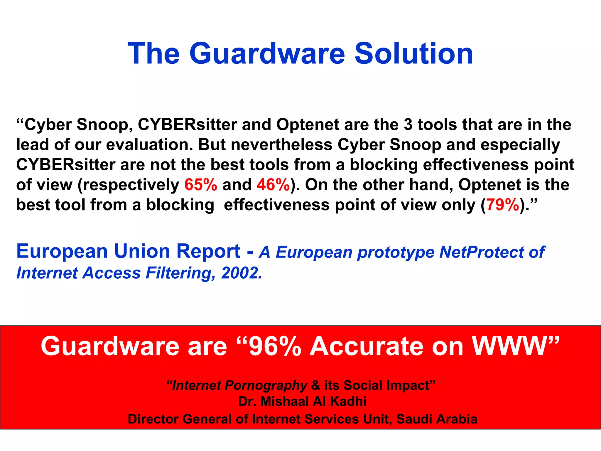 The Guardware Solution “ Cyber Snoop, CYBERsitter and Optenet are the 3 tools that are in the lead of our evaluation. But nevertheless Cyber Snoop and especially CYBERsitter are not the best tools from a blocking effectiveness point of view (respectively  65%  and  46% ). On the other hand, Optenet is the best tool from a blocking  effectiveness point of view only ( 79% ).” European Union Report -  A European prototype NetProtect of Internet Access Filtering, 2002. Guardware are “96% Accurate on WWW” “ Internet Pornography  & its Social Impact” Dr. Mishaal Al Kadhi Director General of Internet Services Unit, Saudi Arabia 