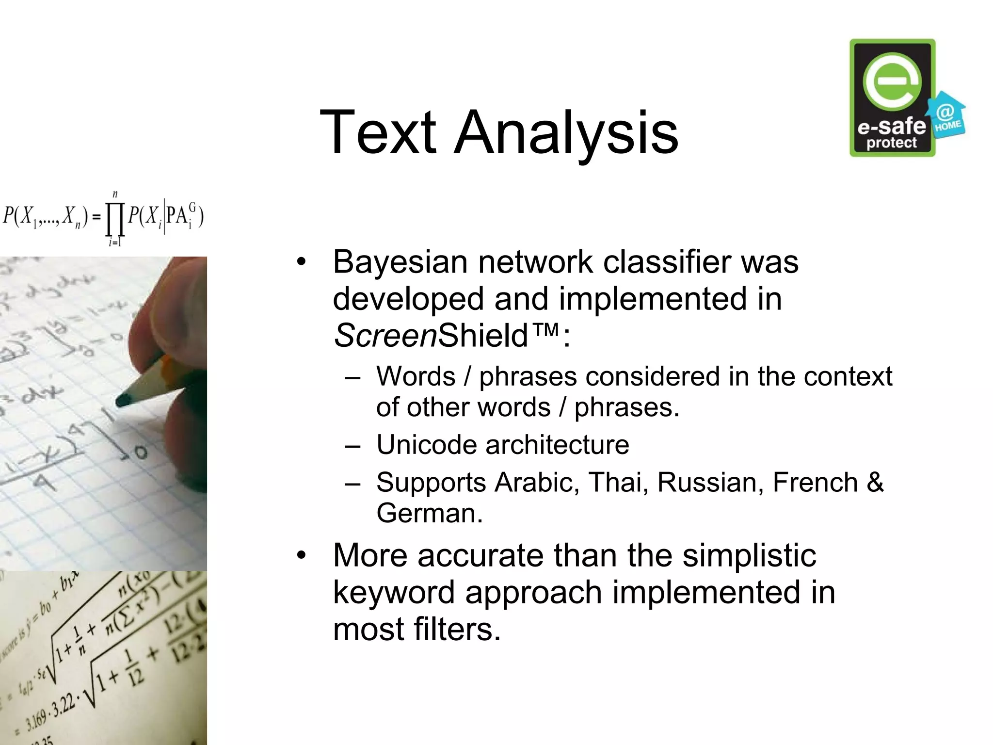 Text Analysis Bayesian network classifier was developed and implemented in  Screen Shield™: Words / phrases considered in the context of other words / phrases. Unicode architecture Supports Arabic, Thai, Russian, French & German. More accurate than the simplistic keyword approach implemented in most filters. 