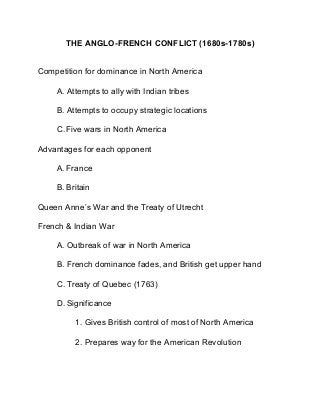 THE ANGLO-FRENCH CONFLICT (1680s-1780s)
Competition for dominance in North America
A. Attempts to ally with Indian tribes
B. Attempts to occupy strategic locations
C.Five wars in North America
Advantages for each opponent
A. France
B. Britain
Queen Anne’s War and the Treaty of Utrecht
French & Indian War
A. Outbreak of war in North America
B. French dominance fades, and British get upper hand
C. Treaty of Quebec (1763)
D. Significance
1. Gives British control of most of North America
2. Prepares way for the American Revolution
 