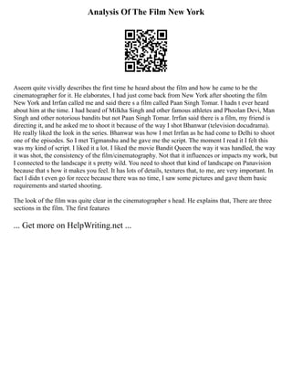 Analysis Of The Film New York
Aseem quite vividly describes the first time he heard about the film and how he came to be the
cinematographer for it. He elaborates, I had just come back from New York after shooting the film
New York and Irrfan called me and said there s a film called Paan Singh Tomar. I hadn t ever heard
about him at the time. I had heard of Milkha Singh and other famous athletes and Phoolan Devi, Man
Singh and other notorious bandits but not Paan Singh Tomar. Irrfan said there is a film, my friend is
directing it, and he asked me to shoot it because of the way I shot Bhanwar (television docudrama).
He really liked the look in the series. Bhanwar was how I met Irrfan as he had come to Delhi to shoot
one of the episodes. So I met Tigmanshu and he gave me the script. The moment I read it I felt this
was my kind of script. I liked it a lot. I liked the movie Bandit Queen the way it was handled, the way
it was shot, the consistency of the film/cinematography. Not that it influences or impacts my work, but
I connected to the landscape it s pretty wild. You need to shoot that kind of landscape on Panavision
because that s how it makes you feel. It has lots of details, textures that, to me, are very important. In
fact I didn t even go for recce because there was no time, I saw some pictures and gave them basic
requirements and started shooting.
The look of the film was quite clear in the cinematographer s head. He explains that, There are three
sections in the film. The first features
... Get more on HelpWriting.net ...
 