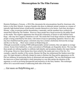 Misconceptions In The Film Fursona
Dominic Rodriguez s Fursona , a 2016 film, documents the misconceptions faced by Americans who
believe in the furry lifestyle. A group of people who dress in elaborate animal costumes as a means of
typically light hearted leisure would mostly consider themselves to be furries. Each furry develops a
fursona , a play on persona and the documentray s namesake, and the members have coolectively
named their following The Fandom . However, these people have faced aversion by the public based
on the media. This negative appearance has forced the community of furries to rally behind Uncle
Kage , who may have negative intentions as well. The media that Uncle Kage releases to depict these
people is being controlled by him alone, with intent to keep an upstanding reputation. However, this
may have backfired and the group s extremists may have created a dichotomy between the average
and the over the top. ... Show more content on Helpwriting.net ...
Although occasionally wearing $7000 anthropomorphic animal costumes, they can appear as average
citizens. Scenes from AnthroCon, a furry convention in Pittsburgh, are frequently shown. The way that
these people are rallying together to celebrate individuality and acceptance displays the major themes
of the group. However, these themes have been soiled by the media and views of the few. For
example, a specific member of the society, Boomer the Dog, has embarrassed the fandom more than
once. His legal attempt to officially change his name to Boomer the Dog and his appearances on Dr.
Phil are infamous for portraying furries as delusional and unacceptable. The way that Rodriguez uses
the interivews of these individuals is both interesting in a way that catches the attention of the
argument, as well as not being disrespectful and insensitive to the furry fandom. This techinique
allows for a successful means of addressing both sides of the main
... Get more on HelpWriting.net ...
 