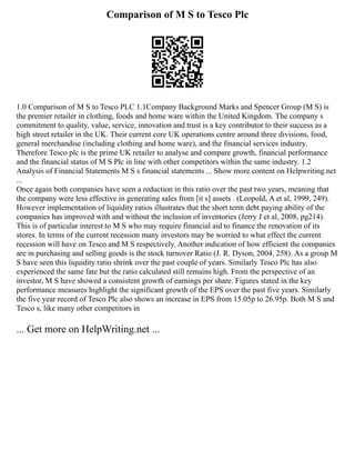 Comparison of M S to Tesco Plc
1.0 Comparison of M S to Tesco PLC 1.1Company Background Marks and Spencer Group (M S) is
the premier retailer in clothing, foods and home ware within the United Kingdom. The company s
commitment to quality, value, service, innovation and trust is a key contributor to their success as a
high street retailer in the UK. Their current core UK operations centre around three divisions, food,
general merchandise (including clothing and home ware), and the financial services industry.
Therefore Tesco plc is the prime UK retailer to analyse and compare growth, financial performance
and the financial status of M S Plc in line with other competitors within the same industry. 1.2
Analysis of Financial Statements M S s financial statements ... Show more content on Helpwriting.net
...
Once again both companies have seen a reduction in this ratio over the past two years, meaning that
the company were less effective in generating sales from [it s] assets . (Leopold, A et al, 1999, 249).
However implementation of liquidity ratios illustrates that the short term debt paying ability of the
companies has improved with and without the inclusion of inventories (Jerry J et al, 2008, pg214).
This is of particular interest to M S who may require financial aid to finance the renovation of its
stores. In terms of the current recession many investors may be worried to what effect the current
recession will have on Tesco and M S respectively. Another indication of how efficient the companies
are in purchasing and selling goods is the stock turnover Ratio (J. R. Dyson, 2004, 258). As a group M
S have seen this liquidity ratio shrink over the past couple of years. Similarly Tesco Plc has also
experienced the same fate but the ratio calculated still remains high. From the perspective of an
investor, M S have showed a consistent growth of earnings per share. Figures stated in the key
performance measures highlight the significant growth of the EPS over the past five years. Similarly
the five year record of Tesco Plc also shows an increase in EPS from 15.05p to 26.95p. Both M S and
Tesco s, like many other competitors in
... Get more on HelpWriting.net ...
 
