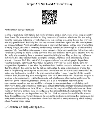 People Are Not Good At Heart Essay
People are not truly good at heart
In spite of everything I still believe that people are really good at heart. These words were spoken by
Anne Frank. She wrote these words in her diary in the attic of her father s business. She was hiding
from the Nazi s, and hid among several other people in a confined area. Anne thought that everyone
was truly good hearted. She sadly died in a concentration camp about a year later.The truth is people
are not good at heart. People are selfish, they are in charge of their actions so they know if something
is wrong or right, and there is too many horrible things in the world to outweigh all of the admirable
aspects of life. Nonetheless not everyone is good natured. ... Show more content on Helpwriting.net ...
For instance, during the play a sketchy coworker break into the office below. ( he is about to blow out
the candle when suddenly there is a crash of something falling below. They are freezing [in] horror
motionless. For a few seconds there s a complete silence).... there is a crash of something falling
below)...... it was a thief. The crook Carl, is a representation of how quickly people forget about
valuable moments. Beforehand, Anne hands out gifts to everyone.This shows that she cares for
everyone,but all goodness is lost when they find out that a thief has broken in and now knows about
their true identity. thus showing that the bad has outweighed the good in the situation. During this
point in the play they have forgotten about Anne s contribution and are now focused on the thief. No
matter how hard positive people try, the grim moments are always more remembered . It s easier to
summon them, because they are a painful part of a one s life. One author adds, Those who are good at
heart are in the vast minority. ....What humans do, and what humans allow, is clear evidence of the
depravity, greed, selfishness, meanness, cruelty, evil in us. If Anne Frank had survived the
concentration camp I am sure she would have changed her assessment about people being good.
(http://www.debate.org/opinions/are people good at heart ) there are admittedly numerous amounts of
magnanimous individuals out there. However, there are also unquestionably hateful ones too. Some
would say the world contains more crooked people than admirable folks.Sometimes the evil in this
world is so big that we can forget about hope.We don t think about what life would be like without
these despicable people. The dire times can be seen as the most serious incentive. For example, on the
news people are more likely to hear about criminals as opposed to a story somebody who is helping
others. An anonymous writer
... Get more on HelpWriting.net ...
 