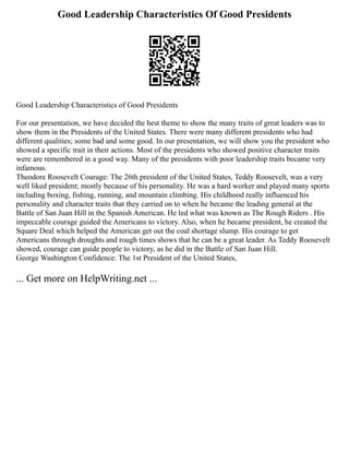 Good Leadership Characteristics Of Good Presidents
Good Leadership Characteristics of Good Presidents
For our presentation, we have decided the best theme to show the many traits of great leaders was to
show them in the Presidents of the United States. There were many different presidents who had
different qualities; some bad and some good. In our presentation, we will show you the president who
showed a specific trait in their actions. Most of the presidents who showed positive character traits
were are remembered in a good way. Many of the presidents with poor leadership traits became very
infamous.
Theodore Roosevelt Courage: The 26th president of the United States, Teddy Roosevelt, was a very
well liked president; mostly because of his personality. He was a hard worker and played many sports
including boxing, fishing, running, and mountain climbing. His childhood really influenced his
personality and character traits that they carried on to when he became the leading general at the
Battle of San Juan Hill in the Spanish American. He led what was known as The Rough Riders . His
impeccable courage guided the Americans to victory. Also, when he became president, he created the
Square Deal which helped the American get out the coal shortage slump. His courage to get
Americans through droughts and rough times shows that he can be a great leader. As Teddy Roosevelt
showed, courage can guide people to victory, as he did in the Battle of San Juan Hill.
George Washington Confidence: The 1st President of the United States,
... Get more on HelpWriting.net ...
 