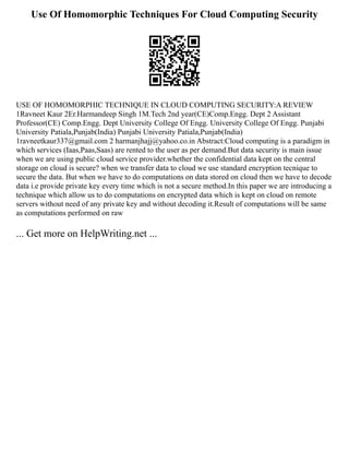 Use Of Homomorphic Techniques For Cloud Computing Security
USE OF HOMOMORPHIC TECHNIQUE IN CLOUD COMPUTING SECURITY:A REVIEW
1Ravneet Kaur 2Er.Harmandeep Singh 1M.Tech 2nd year(CE)Comp.Engg. Dept 2 Assistant
Professor(CE) Comp.Engg. Dept University College Of Engg. University College Of Engg. Punjabi
University Patiala,Punjab(India) Punjabi University Patiala,Punjab(India)
1ravneetkaur337@gmail.com 2 harmanjhajj@yahoo.co.in Abstract:Cloud computing is a paradigm in
which services (Iaas,Paas,Saas) are rented to the user as per demand.But data security is main issue
when we are using public cloud service provider.whether the confidential data kept on the central
storage on cloud is secure? when we transfer data to cloud we use standard encryption tecnique to
secure the data. But when we have to do computations on data stored on cloud then we have to decode
data i.e provide private key every time which is not a secure method.In this paper we are introducing a
technique which allow us to do computations on encrypted data which is kept on cloud on remote
servers without need of any private key and without decoding it.Result of computations will be same
as computations performed on raw
... Get more on HelpWriting.net ...
 