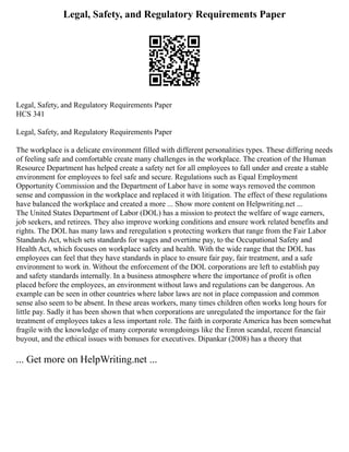 Legal, Safety, and Regulatory Requirements Paper
Legal, Safety, and Regulatory Requirements Paper
HCS 341
Legal, Safety, and Regulatory Requirements Paper
The workplace is a delicate environment filled with different personalities types. These differing needs
of feeling safe and comfortable create many challenges in the workplace. The creation of the Human
Resource Department has helped create a safety net for all employees to fall under and create a stable
environment for employees to feel safe and secure. Regulations such as Equal Employment
Opportunity Commission and the Department of Labor have in some ways removed the common
sense and compassion in the workplace and replaced it with litigation. The effect of these regulations
have balanced the workplace and created a more ... Show more content on Helpwriting.net ...
The United States Department of Labor (DOL) has a mission to protect the welfare of wage earners,
job seekers, and retirees. They also improve working conditions and ensure work related benefits and
rights. The DOL has many laws and reregulation s protecting workers that range from the Fair Labor
Standards Act, which sets standards for wages and overtime pay, to the Occupational Safety and
Health Act, which focuses on workplace safety and health. With the wide range that the DOL has
employees can feel that they have standards in place to ensure fair pay, fair treatment, and a safe
environment to work in. Without the enforcement of the DOL corporations are left to establish pay
and safety standards internally. In a business atmosphere where the importance of profit is often
placed before the employees, an environment without laws and regulations can be dangerous. An
example can be seen in other countries where labor laws are not in place compassion and common
sense also seem to be absent. In these areas workers, many times children often works long hours for
little pay. Sadly it has been shown that when corporations are unregulated the importance for the fair
treatment of employees takes a less important role. The faith in corporate America has been somewhat
fragile with the knowledge of many corporate wrongdoings like the Enron scandal, recent financial
buyout, and the ethical issues with bonuses for executives. Dipankar (2008) has a theory that
... Get more on HelpWriting.net ...
 