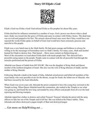 Story Of Elijah s God
Elijah s God was Elisha s God! God utilized Elisha as His prophet for about fifty years.
Elisha died but his influence remained in a number of ways. God s power was shown when a dead
man s body was tossed into the grave of Elisha and came in contact with Elisha s bones. The dead man
was revived and jumped to his feet. The miracle showed Israel once more that if they would have not
rejected the words Elisha spoke on behalf of God, God would have been extremely gracious and
merciful to His people.
Elijah was a very hated man in the Ahab family. He had great courage and boldness to always be
willing to be the messenger of horrendous news to Ahab s family. For many years, Ahab and Jezebel
hunted for Elijah to destroy him. That hatred ... Show more content on Helpwriting.net ...
Most of the encounters we read about Elisha dealt with needs people had. This showed God s
powerful caring nature to the people. People came in contact with the all powerful God through the
miracles performed and the person of Elisha.
Athaliah was Queen of Judah from 842 836 BC. She was the daughter of King Ahab and Queen
Jezebel of the northern kingdom of Israel. She also was the wife of King Jehoram of Judah, and the
mother of King Ahaziah.
Following Ahaziah s death at the hands of Jehu, Athaliah seized power and killed all members of the
royal family who were possible rivals for the throne, except for Joash, the infant son of Ahaziah, who
had been rescued by his Aunt Jehosheba.
When Joash was seven years old, Jehoiada the priest conspired to have the young boy crowned in the
Temple as king. When Queen Athaliah heard the commotion, she rushed to the Temple to see what
was going on, and found the new king surrounded by army officers and people from all over the land
rejoicing and blowing trumpets.
Athaliah ripped her clothes in distress and yelled Treason! Treason! Jehoida the priest told the army
officers to take her out of the Temple and to kill her. She was killed at the Palace stables. Then,
Jehoiada and others destroyed a pagan temple of Baal and destroyed pagan
... Get more on HelpWriting.net ...
 