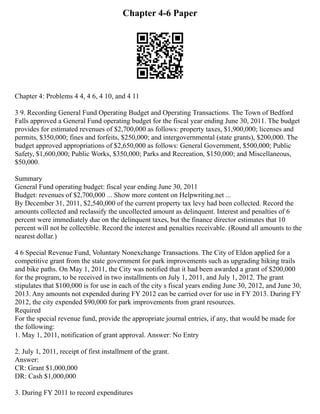 Chapter 4-6 Paper
Chapter 4: Problems 4 4, 4 6, 4 10, and 4 11
3 9. Recording General Fund Operating Budget and Operating Transactions. The Town of Bedford
Falls approved a General Fund operating budget for the fiscal year ending June 30, 2011. The budget
provides for estimated revenues of $2,700,000 as follows: property taxes, $1,900,000; licenses and
permits, $350,000; fines and forfeits, $250,000; and intergovernmental (state grants), $200,000. The
budget approved appropriations of $2,650,000 as follows: General Government, $500,000; Public
Safety, $1,600,000; Public Works, $350,000; Parks and Recreation, $150,000; and Miscellaneous,
$50,000.
Summary
General Fund operating budget: fiscal year ending June 30, 2011
Budget: revenues of $2,700,000 ... Show more content on Helpwriting.net ...
By December 31, 2011, $2,540,000 of the current property tax levy had been collected. Record the
amounts collected and reclassify the uncollected amount as delinquent. Interest and penalties of 6
percent were immediately due on the delinquent taxes, but the finance director estimates that 10
percent will not be collectible. Record the interest and penalties receivable. (Round all amounts to the
nearest dollar.)
4 6 Special Revenue Fund, Voluntary Nonexchange Transactions. The City of Eldon applied for a
competitive grant from the state government for park improvements such as upgrading hiking trails
and bike paths. On May 1, 2011, the City was notified that it had been awarded a grant of $200,000
for the program, to be received in two installments on July 1, 2011, and July 1, 2012. The grant
stipulates that $100,000 is for use in each of the city s fiscal years ending June 30, 2012, and June 30,
2013. Any amounts not expended during FY 2012 can be carried over for use in FY 2013. During FY
2012, the city expended $90,000 for park improvements from grant resources.
Required
For the special revenue fund, provide the appropriate journal entries, if any, that would be made for
the following:
1. May 1, 2011, notification of grant approval. Answer: No Entry
2. July 1, 2011, receipt of first installment of the grant.
Answer:
CR: Grant $1,000,000
DR: Cash $1,000,000
3. During FY 2011 to record expenditures
 