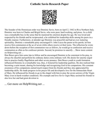 Catholic Savio Research Paper
The founder of the Dominican order was Dominic Savio, born on April 2, 1842 in Riva Northern Italy.
Dominic was born to Charles and Brigid Savio, who were poor, hard working, and pious. As a child
was a remarkable boy in the sense that he mastered his emotion despite his age. He was loved and
respected by his friends and he reciprocated, a he exhibited his leadership skills among his peers in a
friendly manner. Furthermore, at attender age Dominic was prayerful and had an ever maturing
spirituality. Dominic s remarkable piety encouraged Fr. John Lucca the pastor at his parish, let him
receive first communion at the ae of seven while others receive at their teens. The reflection he wrote
down before the reception of first communion was as follows, he would go to confession and receive
communion as often as his confessor permits. Second, he promises to sanctify ... Show more content
on Helpwriting.net ...
Don Bosco gave him some tips to follow and he encouraged Dominic to be consistent in his pray, to
always be cheerful and perform his ordinary duties extra ordinary well. His desire for sanctity urged
him to practice bodily flagellation and other severe penance. Don Bosco youth to youth formation
influenced Dominic in a remarkable way, thus, it fostered his leadership qualities. He also realized that
becoming a saint meant, sharing his knowledge and recognizing God in his companions. His constant
awareness of his companions earned much respect from his friends and they also appreciated his
leadership skills. He made progress in his prayer life and developed a love for the Immaculate Heart
of Mary. He influenced his friends to go to the chapel with him to pray the seven sorrows of the Virgin
Mary even in harsh weather conditions. His example and love for to virgin Mary assisted his friends to
also love her and had great devotion to
... Get more on HelpWriting.net ...
 