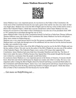 James Madison Research Paper
James Madison was a very important person, he was known as the Father of the Constitution. He
wrote most of the Constitution because he was such a great writer and he was also very smart, he had
very bright ideas. Madison also wrote the Bill of Rights and was the key writer of that and he wrote a
third of the Federalist Papers. I think that everyone should know about James Madison not only
because he was known as the Father of the Constitution he was also one of our presidents from 1809
to 1817 putting him as president through the war of 1812.
James Madison didn t write all of the Constitution himself, he had lots of help from Thomas Jefferson.
Thomas Jefferson wasn t the Father of the Constitution like James Madison was but he still played ...
Show more content on Helpwriting.net ...
Madison was a very smart person and he was the first person to graduate from Princeton. Of course
Madison had a very high seat through most of his adulthood, but one time he lost the election because
he didn t give alcohol to the voters.
James Madison wasn t at first a fan of the Bill of Rights but soon he was for the Bill of Rights and was
the key author of them. Not only was he the author of the Bill of Rights he was also one of the authors
of the Federalist Papers. The Federalist Papers were a series of 85 essays that supported the
Constitution. James Madison had some help from Alexander Hamilton and John Jay. The three of
them wrote under the name of Publius because they figured that if the people thought that the paper
were written by a commoner then the people would listen better.
In conclusion James Madison is a very important person in the history of America. Everyone should
know about him and what he did because he shaped our country into what it is today. He was a very
important author writing the Bill of Rights almost by himself and being a second and third author to
the Constitution and Federalist Papers. James was a very smart person and always stayed strong to his
opinion of being free from the King, and having freedom of religion and speech. I think that James
title as Father of the Constitution fits him because he was the father
... Get more on HelpWriting.net ...
 