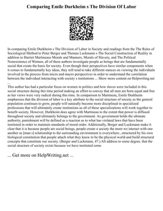 Comparing Emile Durkheim s The Division Of Labor
In comparing Emile Durkheim s The Division of Labor in Society and readings from the The Rules of
Sociological Method to Peter Berger and Thomas Luckmann s The Social Construction of Reality in
addition to Harriet Martineaus Morals and Manners, Morals of Slavery, and The Political
Nonexistence of Women, all of these authors investigate people as beings that are fundamentally
social that create the basis for society. Even though their perspectives have similar components when
it comes to fundamentally key ideas, they still tend to take different stances on viewing the individuals
involved in the process from micro and macro perspectives in order to understand the correlation
between the individual interacting with society s institutions ... Show more content on Helpwriting.net
...
This author has had a particular focus on women in politics and how slaves were included in this
social structure during this time period making an effort to convey that all men are born equal and free
as her views were very radical during this time. In comparison to Martineau, Emile Durkheim
emphasizes that the division of labor is a key attribute to the social structure of society as the general
population continues to grow, people will naturally become more disciplined in specialized
professions that will ultimately create institutions as all of these specializations will work together to
benefit society. However, Durkheim does agree with Martineau to the extent that power is diffused
throughout society and ultimately belongs to the government. As government holds the ultimate
authority, punishment will be defined as a reaction as to what has violated laws that have been
instituted in order to maintain standards of moral order. Additionally, Berger and Luckmann make it
clear that it is because people are social beings, people create a society the more we interact with one
another as [man s] relationship to the surrounding environment is everywhere...structured by his own
biological constitution that people attach what they know to be the physical world and build structural
concepts that constitute our society. (Berger and Luckmann, 47.) All address to some degree, that the
social structure of society exists because we have instituted some
... Get more on HelpWriting.net ...
 