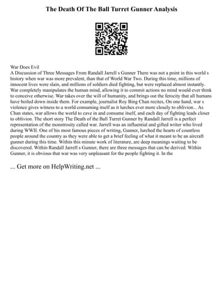The Death Of The Ball Turret Gunner Analysis
War Does Evil
A Discussion of Three Messages From Randall Jarrell s Gunner There was not a point in this world s
history when war was more prevalent, than that of World War Two. During this time, millions of
innocent lives were slain, and millions of soldiers died fighting, but were replaced almost instantly.
War completely manipulates the human mind, allowing it to commit actions no mind would ever think
to conceive otherwise. War takes over the will of humanity, and brings out the ferocity that all humans
have boiled down inside them. For example, journalist Roy Bing Chan recites, On one hand, war s
violence gives witness to a world consuming itself as it lurches ever more closely to oblivion... As
Chan states, war allows the world to cave in and consume itself, and each day of fighting leads closer
to oblivion. The short story The Death of the Ball Turret Gunner by Randall Jarrell is a perfect
representation of the monstrosity called war. Jarrell was an influential and gifted writer who lived
during WWII. One of his most famous pieces of writing, Gunner, lurched the hearts of countless
people around the country as they were able to get a brief feeling of what it meant to be an aircraft
gunner during this time. Within this minute work of literature, are deep meanings waiting to be
discovered. Within Randall Jarrell s Gunner, there are three messages that can be derived. Within
Gunner, it is obvious that war was very unpleasant for the people fighting it. In the
... Get more on HelpWriting.net ...
 