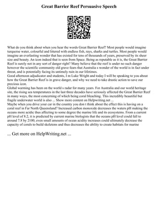 Great Barrier Reef Persuasive Speech
What do you think about when you hear the words Great Barrier Reef? Most people would imagine
turquoise water, colourful and littered with endless fish, rays, sharks and turtles. Most people would
imagine an everlasting wonder that has existed for tens of thousands of years, preserved by its sheer
size and beauty. An icon indeed that is seen from Space. Being as reputable as it is, the Great Barrier
Reef is surely not in any sort of danger right? Many believe that the reef is under no such danger
however the scientific community old grave fears that Australia s wonder of the world is in fact under
threat, and is potentially facing its untimely ruin in our lifetimes.
Good afternoon adjudicator and students, I m Luke Wright and today I will be speaking to you about
how the Great Barrier Reef is in grave danger, and why we need to take drastic action to save our
precious icon.
Global warming has been on the world s radar for many years. For Australia and our world heritage
site, the rising sea temperatures in the last three decades have seriously affected the Great Barrier Reef
in many ways, the most concerning of which being coral bleaching. This incredibly beautiful but
fragile underwater world is also ... Show more content on Helpwriting.net ...
Maybe when you drive your car in the country you don t think about the effect this is having on a
coral reef in Far North Queensland? Increased carbon monoxide decreases the waters pH making the
oceans more acidic thus affecting to some degree the marine life and its ecosystems. From a current
pH level of 8.2, it is predicted by current marine biologists that the oceans pH level could fall to
around 7.8 by 2100, even small amounts of ocean acidity increases could ultimately decrease the
capacity of corals to build skeletons and thus decreases the ability to create habitats for marine
... Get more on HelpWriting.net ...
 