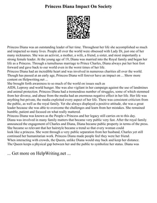 Princess Diana Impact On Society
Princess Diana was an outstanding leader of her time. Throughout her life she accomplished so much
and impacted so many lives. People all over the world were obsessed with Lady Di, just one of her
many nicknames. She was an activist, a mother, a wife, a friend, a sister, and most importantly a
strong female leader. At the young age of 19, Diana was married into the Royal family and began her
life as a Princess. Through a tumultuous marriage to Prince Charles, Diana always put her best foot
forward and gave back to our world even in the worst times of her life.
Princess Diana had an incredible heart and was involved in numerous charities all over the world.
Though has passed at an early age, Princess Diana will forever have an impact on ... Show more
content on Helpwriting.net ...
She brought forth awareness to so much of the world on issues such as
AIDS, Leprosy and world hunger. She was also vigilant in her campaign against the use of landmines
and animal protection. Princess Diana had a tremendous number of struggles, some of which stemmed
from her divorce, and abuse from the media had an enormous negative effect in her life. Her life was
anything but private, the media exploited every aspect of her life. There was consistent criticism from
the public, as well as the royal family. Yet she always displayed a positive attitude, she was a great
leader because she was able to overcome the challenges and learn from her mistakes. She remained
humble, patient and focused on what really mattered.
Princess Diana was known as the People s Princess and her legacy still carries on to this day.
Diana was involved in many family matters that became very public very fast. After the royal family
announced the engagement of Charles and Diana, Diana became public property in terms of the press.
She became so relevant that her hairstyle became a trend so that every woman could
look like a princess. She went through a very public separation from her husband, Charles yet still
continued her humanitarian work. Princess Diana made people feel they were her friend.
When interacting with crowds, the Queen, unlike Diana would stay back and keep her distance.
The Queen keeps a physical gap between her and the public to symbolize her status. Diana was
... Get more on HelpWriting.net ...
 