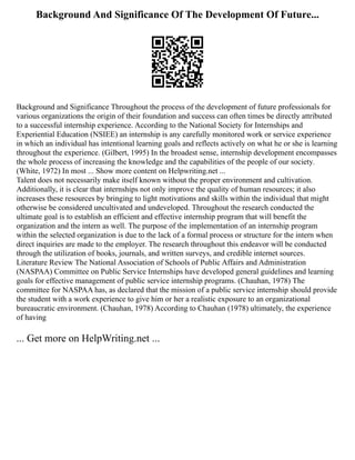 Background And Significance Of The Development Of Future...
Background and Significance Throughout the process of the development of future professionals for
various organizations the origin of their foundation and success can often times be directly attributed
to a successful internship experience. According to the National Society for Internships and
Experiential Education (NSIEE) an internship is any carefully monitored work or service experience
in which an individual has intentional learning goals and reflects actively on what he or she is learning
throughout the experience. (Gilbert, 1995) In the broadest sense, internship development encompasses
the whole process of increasing the knowledge and the capabilities of the people of our society.
(White, 1972) In most ... Show more content on Helpwriting.net ...
Talent does not necessarily make itself known without the proper environment and cultivation.
Additionally, it is clear that internships not only improve the quality of human resources; it also
increases these resources by bringing to light motivations and skills within the individual that might
otherwise be considered uncultivated and undeveloped. Throughout the research conducted the
ultimate goal is to establish an efficient and effective internship program that will benefit the
organization and the intern as well. The purpose of the implementation of an internship program
within the selected organization is due to the lack of a formal process or structure for the intern when
direct inquiries are made to the employer. The research throughout this endeavor will be conducted
through the utilization of books, journals, and written surveys, and credible internet sources.
Literature Review The National Association of Schools of Public Affairs and Administration
(NASPAA) Committee on Public Service Internships have developed general guidelines and learning
goals for effective management of public service internship programs. (Chauhan, 1978) The
committee for NASPAA has, as declared that the mission of a public service internship should provide
the student with a work experience to give him or her a realistic exposure to an organizational
bureaucratic environment. (Chauhan, 1978) According to Chauhan (1978) ultimately, the experience
of having
... Get more on HelpWriting.net ...
 