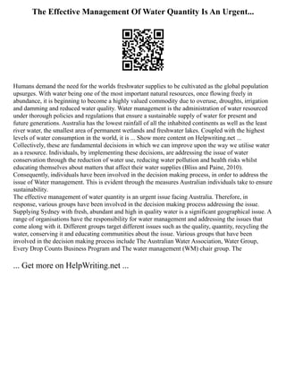 The Effective Management Of Water Quantity Is An Urgent...
Humans demand the need for the worlds freshwater supplies to be cultivated as the global population
upsurges. With water being one of the most important natural resources, once flowing freely in
abundance, it is beginning to become a highly valued commodity due to overuse, droughts, irrigation
and damming and reduced water quality. Water management is the administration of water resourced
under thorough policies and regulations that ensure a sustainable supply of water for present and
future generations. Australia has the lowest rainfall of all the inhabited continents as well as the least
river water, the smallest area of permanent wetlands and freshwater lakes. Coupled with the highest
levels of water consumption in the world, it is ... Show more content on Helpwriting.net ...
Collectively, these are fundamental decisions in which we can improve upon the way we utilise water
as a resource. Individuals, by implementing these decisions, are addressing the issue of water
conservation through the reduction of water use, reducing water pollution and health risks whilst
educating themselves about matters that affect their water supplies (Bliss and Paine, 2010).
Consequently, individuals have been involved in the decision making process, in order to address the
issue of Water management. This is evident through the measures Australian individuals take to ensure
sustainability.
The effective management of water quantity is an urgent issue facing Australia. Therefore, in
response, various groups have been involved in the decision making process addressing the issue.
Supplying Sydney with fresh, abundant and high in quality water is a significant geographical issue. A
range of organisations have the responsibility for water management and addressing the issues that
come along with it. Different groups target different issues such as the quality, quantity, recycling the
water, conserving it and educating communities about the issue. Various groups that have been
involved in the decision making process include The Australian Water Association, Water Group,
Every Drop Counts Business Program and The water management (WM) chair group. The
... Get more on HelpWriting.net ...
 