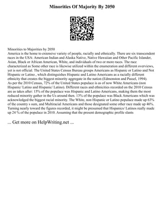 Minorities Of Majority By 2050
Minorities to Majorities by 2050
America is the home to extensive variety of people, racially and ethnically. There are six transcendent
races in the USA: American Indian and Alaska Native, Native Hawaiian and Other Pacific Islander,
Asian, Black or African American, White, and individuals of two or more races. The race
characterized as Some other race is likewise utilized within the enumeration and different overviews,
yet is not official. The United States Census Bureau groups Americans as Hispanic or Latino and Not
Hispanic or Latino , which distinguishes Hispanic and Latino Americans as a racially different
ethnicity that creates the biggest minority aggregate in the nation (Edmonston and Passel, 1994).
As per the 2010 Census, 72% of the United States populace is as of now White Americans (non
Hispanic/ Latino and Hispanic/ Latino). Different races and ethnicities recorded on the 2010 Census
are as takes after: 15% of the populace was Hispanic and Latino Americans, making them the most
reduced minority gather in the Us around then. 13% of the populace was Black Americans which was
acknowledged the biggest racial minority. The White, non Hispanic or Latino populace made up 63%
of the country s sum, and Multiracial Americans and those designated some other race made up 46%.
Turning nearly toward the figures recorded, it might be presumed that Hispanics/ Latinos really made
up 24 % of the populace in 2010. Assuming that the present demographic profile slants
... Get more on HelpWriting.net ...
 
