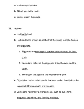 a. Had many city states

      b. Akkad was in the north.

      c. Sumer was in the south.




II.   Sumer

      a. Had fertile land

      b. Had mud-brick known as adobe that they used to make homes

        and ziggurats.

          1. Ziggurats are rectangular stacked temples used for their

              gods.

          2. Sumerians believed the ziggurats linked heaven and the

              Earth.

          3. The bigger the ziggurat the important the god.

      c. City-states had mud-brick walls that surrounded the city in order

        to protect it from nomads and enemies.

      d. Sumerians had many advancements, such as cuneiform,

        ziggurats, the wheel, and farming methods.
 