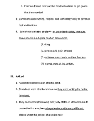 1. Farmers traded their surplus food with others to get goods

             that they needed.

    e. Sumerians used writing, religion, and technology daily to advance

      their civilizations.

    f. Sumer had a class society- an organized society that puts

      some people in a higher position then others.

                             (1.) king

                             (2.) priests and gov’t officials

                             (3.) artisans, merchants, scribes, farmers

                             (4) slaves were at the bottom.




III. Akkad

    a. Akkad did not have a lot of fertile land.

    b. Akkadians were attackers because they were looking for better

      farm land.

    c. They conquered (took over) many city-states in Mesopotamia to

      create the first empire- a large territory with many different

      places under the control of a single ruler.
 
