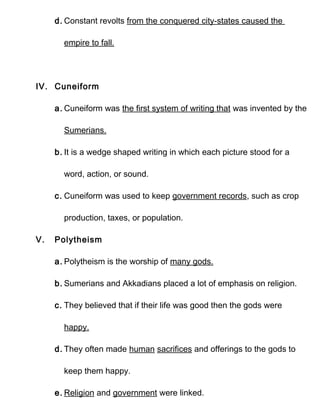 d. Constant revolts from the conquered city-states caused the

       empire to fall.




IV. Cuneiform

     a. Cuneiform was the first system of writing that was invented by the

       Sumerians.

     b. It is a wedge shaped writing in which each picture stood for a

       word, action, or sound.

     c. Cuneiform was used to keep government records, such as crop

       production, taxes, or population.

V.   Polytheism

     a. Polytheism is the worship of many gods.

     b. Sumerians and Akkadians placed a lot of emphasis on religion.

     c. They believed that if their life was good then the gods were

       happy.

     d. They often made human sacrifices and offerings to the gods to

       keep them happy.

     e. Religion and government were linked.
 