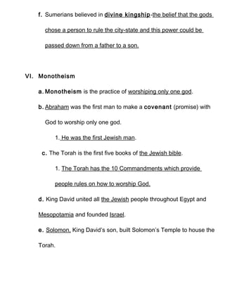 f. Sumerians believed in divine kingship-the belief that the gods

     chose a person to rule the city-state and this power could be

     passed down from a father to a son.




VI. Monotheism

   a. Monotheism is the practice of worshiping only one god.

   b. Abraham was the first man to make a covenant (promise) with

     God to worship only one god.

         1. He was the first Jewish man.

    c. The Torah is the first five books of the Jewish bible.

         1. The Torah has the 10 Commandments which provide

         people rules on how to worship God.

   d. King David united all the Jewish people throughout Egypt and

   Mesopotamia and founded Israel.

   e. Solomon, King David’s son, built Solomon’s Temple to house the

   Torah.
 