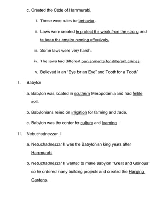 c. Created the Code of Hammurabi.

            i. These were rules for behavior.

           ii. Laws were created to protect the weak from the strong and

                 to keep the empire running effectively.

           iii. Some laws were very harsh.

           iv. The laws had different punishments for different crimes.

           v. Believed in an “Eye for an Eye” and Tooth for a Tooth”

II.    Babylon

       a. Babylon was located in southern Mesopotamia and had fertile

         soil.

       b. Babylonians relied on irrigation for farming and trade.

       c. Babylon was the center for culture and learning.

III.   Nebuchadnezzar II

       a. Nebuchadnezzar II was the Babylonian king years after

         Hammurabi.

       b. Nebuchadnezzar II wanted to make Babylon “Great and Glorious”

         so he ordered many building projects and created the Hanging

         Gardens.
 