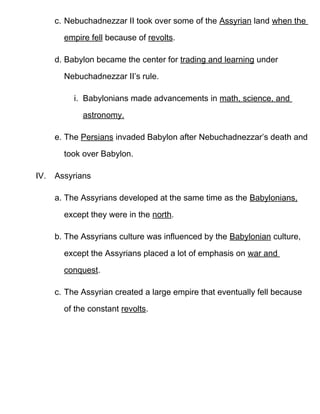 c. Nebuchadnezzar II took over some of the Assyrian land when the

        empire fell because of revolts.

      d. Babylon became the center for trading and learning under

        Nebuchadnezzar II’s rule.

           i. Babylonians made advancements in math, science, and

             astronomy.

      e. The Persians invaded Babylon after Nebuchadnezzar’s death and

        took over Babylon.

IV.   Assyrians

      a. The Assyrians developed at the same time as the Babylonians,

        except they were in the north.

      b. The Assyrians culture was influenced by the Babylonian culture,

        except the Assyrians placed a lot of emphasis on war and
        conquest.

      c. The Assyrian created a large empire that eventually fell because

        of the constant revolts.
 