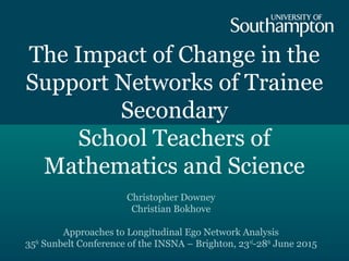 The Impact of Change in the
Support Networks of Trainee
Secondary
School Teachers of
Mathematics and Science
Christopher Downey
Christian Bokhove
Approaches to Longitudinal Ego Network Analysis
35th
Sunbelt Conference of the INSNA – Brighton, 23rd
-28th
June 2015
 