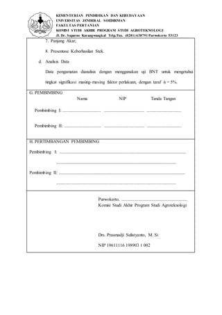KEMENTERIAN PENDIDIKAN DAN KEBUDAYAAN
UNIVERSITAS JENDERAL SOEDIRMAN
FAKULTAS PERTANIAN
KOMISI STUDI AKHIR PROGRAM STUDI AGROTEKNOLOGI
Jl. Dr. Suparno Karangwangkal Telp./Fax. (0281) 638791 Purwokerto 53123
7. Panjang Akar;
8. Presentase Keberhasilan Stek.
d. Analisis Data
Data pengamatan dianalisis dengan menggunakan uji BNT untuk mengetahui
tingkat signifikasi masing-masing faktor perlakuan, dengan taraf ὰ = 5%.
G. PEMBIMBING
Nama NIP Tanda Tangan
Pembimbing I: .................................. .................................... ...............................
Pembimbing II: ................................. .................................... ...............................
H. PERTIMBANGAN PEMBIMBING
Pembimbing I: .................................................................................................................
...........................................................................................................
Pembimbing II: .................................................................................................................
...........................................................................................................
Purwokerto, ...........................................................
Komisi Studi Akhir Program Studi Agroteknologi
Drs. Prasmadji Sulistyanto, M. Si
NIP 19611116 198903 1 002
 