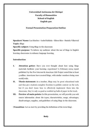 Universidad Autónoma de Chiriquí
Faculty of Humanities
School of English
English 420
Formal Presentation Preparation Outline
Speakers’ Name: Luz Sánchez - IsabelSaldaña - Eileen Rico - Daniela Villarreal
Topic: Blogs
Specific subject: Using Blogs in the classroom
Specific purpose: To inform my audience about the use of blogs in English
learning classrooms to enhance language learning.
Introduction
I. Attention getter: Have you ever thought about how using blogs
materials facilitate your learning experience? A February 2004 report
published by the Pew Internet & American Life Project noted that at least
3 million Americans have created blogs, with similar numbers being seen
world/wide.
II. Thesis statement: As a teacher, Blogs may be great educational tools
and they give students complete freedom to publish content on the web,
but if you don’t know how to effectively implement them into the
classroom, they’re only as good as wadded up balls of paper in the trash.
III. Preview of main points: In this presentation, we will provide you web
source information about the types, characteristics, usage, advantages,
disadvantages, supplies, and guidelines of using blogs in the classroom.
(Transition: Let us start by providing the definitions of the term blog).
Body
 