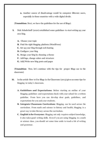 2. Another source of disadvantage would be computer illiterate users,
especially in those countries with a wide digital divide.
(Transition: Next, we have the guidelines for the use of Blogs)
X. Nick Schaferhoff (2020) established some guidelines to start setting up your
own blog.
A. Choose your topic
B. Find the right blogging platform (WordPress)
C. Set up your blog through web hosting
D. Configure your blog
E. Design your blog by choosing a theme
F. Add logo, change colors and structure
G. Add/Write new blog posts and pages
(Transition: Now, let’s continue with the tips for proper Blogs use in the
classroom)
XI. In the article How to Use Blogs in the Classroom (2013) gives us some tips for
blogging in today’s classroom.
A. Guidelines and Expectations: Before starting an outline of your
blogging guidelines and expectations check with your school for a written
guideline. From here you can develop clear goals, guidelines, and
expectations for you and your students.
B. Integrate Classroom Curriculum: Blogging can be used across the
curriculum. From math and science to history and health, blogging is a
great way to take literacy across the curriculum.
C. English is for Everyone: Blogging not only requires subject knowledge,
it also takes good writing skills. Even if you are using blogging in a math
or science class, you should set some time aside to teach a bit of writing
and grammar.
 