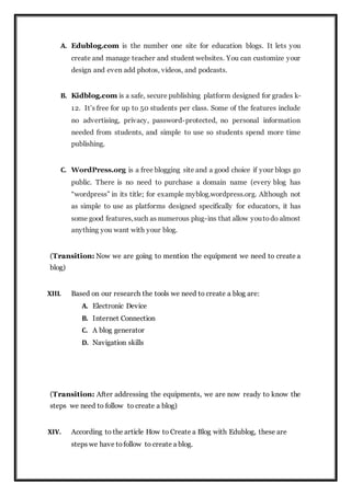 A. Edublog.com is the number one site for education blogs. It lets you
create and manage teacher and student websites. You can customize your
design and even add photos, videos, and podcasts.
B. Kidblog.com is a safe, secure publishing platform designed for grades k-
12. It’s free for up to 50 students per class. Some of the features include
no advertising, privacy, password-protected, no personal information
needed from students, and simple to use so students spend more time
publishing.
C. WordPress.org is a free blogging site and a good choice if your blogs go
public. There is no need to purchase a domain name (every blog has
“wordpress” in its title; for example myblog.wordpress.org. Although not
as simple to use as platforms designed specifically for educators, it has
some good features,such as numerous plug-ins that allow youtodo almost
anything you want with your blog.
(Transition: Now we are going to mention the equipment we need to create a
blog)
XIII. Based on our research the tools we need to create a blog are:
A. Electronic Device
B. Internet Connection
C. A blog generator
D. Navigation skills
(Transition: After addressing the equipments, we are now ready to know the
steps we need to follow to create a blog)
XIV. According to the article How to Create a Blog with Edublog, these are
steps we have tofollow to create a blog.
 