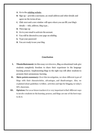 A. Go to the edublog website.
B. Sign up – provide a username, an email address and other details and
agree on the terms of use.
C. Click next and a new window will open where you can fill your blog's
details – title, address, blog type…
D. Then sign up
E. Go to your email to activate the account.
F. You will be directed to your page on edublog.
G. Type your password
H. You are ready touse your blog
Conclusion
I. ThesisStatement: As this essay corroborates, Blog as educational tools give
students completely freedom to share their experience in the language
learning process. Implementing blogs in the right way will allow students to
promote their autonomous learning.
II. Main points summary: Over this investigation, we show different types of
blogs with their characteristics, advantages, and disadvantages. Also, we
explained about guidelines to follow, activities and tips for blogging in today's
EFL classroom.
III. Opinion: For us as future teachers it is very important tofind different ways
to involve students in the learning process, and blogs are one of the best ways
to do it.
 