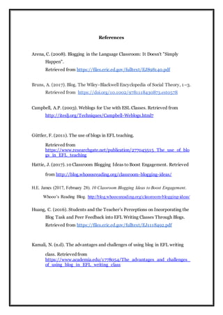 References
Arena, C. (2008). Blogging in the Language Classroom: It Doesn't "Simply
Happen".
Retrieved from https://files.eric.ed.gov/fulltext/EJ898140.pdf
Bruns, A. (2017). Blog. The Wiley-Blackwell Encyclopedia of Social Theory, 1–3.
Retrieved from https://doi.org/10.1002/9781118430873.est0578
Campbell, A.P. (2003). Weblogs for Use with ESL Classes. Retrieved from
http://iteslj.org/Techniques/Campbell-Weblogs.html7
Güttler, F. (2011). The use of blogs in EFL teaching.
Retrieved from
https://www.researchgate.net/publication/277043515_The_use_of_blo
gs_in_EFL_teaching
Hattie, J. (2017). 10 Classroom Blogging Ideas to Boost Engagement. Retrieved
from http://blog.whooosreading.org/classroom-blogging-ideas/
H.E. James (2017, February 28). 10 Classroom Blogging Ideas to Boost Engagement.
Whooo’s Reading Blog. http://blog.whooosreading.org/classroom-blogging-ideas/
Huang, C. (2016). Students and the Teacher’s Perceptions on Incorporating the
Blog Task and Peer Feedback into EFL Writing Classes Through Blogs.
Retrieved from https://files.eric.ed.gov/fulltext/EJ1118492.pdf
Kamali, N. (n.d). The advantages and challenges of using blog in EFL writing
class. Retrieved from
https://www.academia.edu/1778054/The_advantages_and_challenges_
of_using_blog_in_EFL_writing_class
 