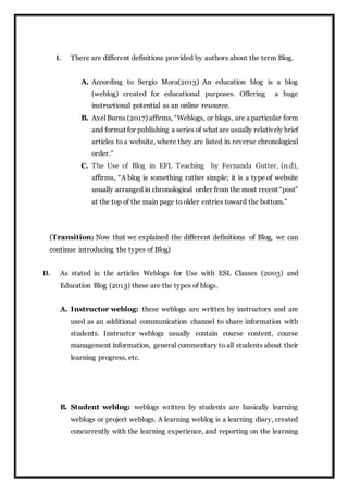 I. There are different definitions provided by authors about the term Blog.
A. According to Sergio Mora(2013) An education blog is a blog
(weblog) created for educational purposes. Offering a huge
instructional potential as an online resource.
B. Axel Burns (2017) affirms, “Weblogs, or blogs, are a particular form
and format for publishing a series of what are usually relatively brief
articles to a website, where they are listed in reverse chronological
order.”
C. The Use of Blog in EFL Teaching by Fernanda Gutter, (n.d),
affirms, “A blog is something rather simple; it is a type of website
usually arranged in chronological order from the most recent “post”
at the top of the main page to older entries toward the bottom.”
(Transition: Now that we explained the different definitions of Blog, we can
continue introducing the types of Blog)
II. As stated in the articles Weblogs for Use with ESL Classes (2003) and
Education Blog (2013) these are the types of blogs.
A. Instructor weblog: these weblogs are written by instructors and are
used as an additional communication channel to share information with
students. Instructor weblogs usually contain course content, course
management information, general commentary to all students about their
learning progress, etc.
B. Student weblog: weblogs written by students are basically learning
weblogs or project weblogs. A learning weblog is a learning diary, created
concurrently with the learning experience, and reporting on the learning
 