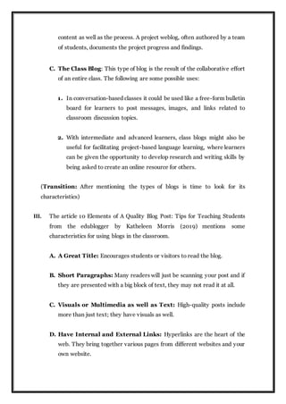content as well as the process. A project weblog, often authored by a team
of students, documents the project progress and findings.
C. The Class Blog: This type of blog is the result of the collaborative effort
of an entire class. The following are some possible uses:
1. In conversation-based classes it could be used like a free-form bulletin
board for learners to post messages, images, and links related to
classroom discussion topics.
2. With intermediate and advanced learners, class blogs might also be
useful for facilitating project-based language learning, where learners
can be given the opportunity to develop research and writing skills by
being asked to create an online resource for others.
(Transition: After mentioning the types of blogs is time to look for its
characteristics)
III. The article 10 Elements of A Quality Blog Post: Tips for Teaching Students
from the edublogger by Katheleen Morris (2019) mentions some
characteristics for using blogs in the classroom.
A. A Great Title: Encourages students or visitors to read the blog.
B. Short Paragraphs: Many readers will just be scanning your post and if
they are presented with a big block of text, they may not read it at all.
C. Visuals or Multimedia as well as Text: High-quality posts include
more than just text; they have visuals as well.
D. Have Internal and External Links: Hyperlinks are the heart of the
web. They bring together various pages from different websites and your
own website.
 