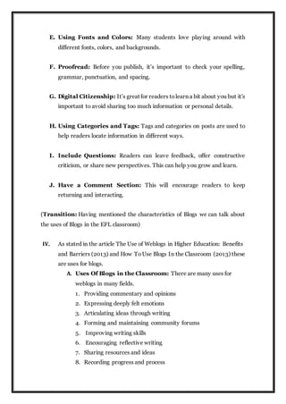 E. Using Fonts and Colors: Many students love playing around with
different fonts, colors, and backgrounds.
F. Proofread: Before you publish, it’s important to check your spelling,
grammar, punctuation, and spacing.
G. Digital Citizenship: It’s great for readers tolearn a bit about you but it’s
important to avoid sharing too much information or personal details.
H. Using Categories and Tags: Tags and categories on posts are used to
help readers locate information in different ways.
I. Include Questions: Readers can leave feedback, offer constructive
criticism, or share new perspectives. This can help you grow and learn.
J. Have a Comment Section: This will encourage readers to keep
returning and interacting.
(Transition: Having mentioned the characteristics of Blogs we can talk about
the uses of Blogs in the EFL classroom)
IV. As stated in the article The Use of Weblogs in Higher Education: Benefits
and Barriers (2013) and How ToUse Blogs In the Classroom (2013) these
are uses for blogs.
A. Uses Of Blogs in the Classroom: There are many uses for
weblogs in many fields.
1. Providing commentary and opinions
2. Expressing deeply felt emotions
3. Articulating ideas through writing
4. Forming and maintaining community forums
5. Improving writing skills
6. Encouraging reflective writing
7. Sharing resources and ideas
8. Recording progress and process
 
