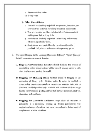 9. Course administration.
10. Group work
B. Other Uses of Blogs
1. Teachers can use blogs to publish assignments, resources, and
keep students and even parents up to date on class events.
2. Teachers can also use blogs to help students’ master content
and improve their writing skills.
3. Students can use blogs to publish their writing and educate
others on a particular topic.
4. Students can also create blogs for the chess club or the
yearbook club, the football team or the upcoming prom.
V. The paper Blogging in the Language Classroom: It Doesn't "Simply Happen"
(2008) remarks some roles of Blogging.
A. Blogs as Conversations: Educators should facilitate the process of
establishing online conversations within oneself, among learners, with
other teachers, and possibly the world.
B. Blogging for Thinking Skills: Another aspect of blogging is the
promotion of higher order thinking skills. In order to establish a
conversation, to encourage people to comment on a certain topic, and to
construct knowledge collectively, students and teachers will have to go
beyond superficialities, posting entries that increase reflection, analysis,
discussion, and synthesis.
C. Blogging for Authentic Audience: Blogs allow all students to
participate in a discussion, opening up diverse perspectives. The
motivational aspect of realizing that one's voice echoes in distant parts of
the globe and is heard by others.
 