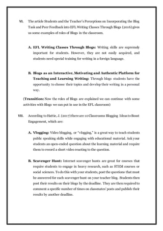 VI. The article Students and the Teacher’s Perceptions on Incorporating the Blog
Task and Peer Feedback into EFL Writing Classes Through Blogs (2016) gives
us some examples of roles of Blogs in the classroom.
A. EFL Writing Classes Through Blogs: Writing skills are supremely
important for students. However, they are not easily acquired, and
students need special training for writing in a foreign language.
B. Blogs as an Interactive, Motivating and Authentic Platform for
Teaching and Learning Writing: Through blogs students have the
opportunity to choose their topics and develop their writing in a personal
way.
(Transition: Now the roles of Blogs are explained we can continue with some
activities with Blogs we can put in use in the EFL classroom)
VII. According toHattie, J. (2017)thereare 10Classrooms Blogging IdeastoBoost
Engagement, which are:
A. Vlogging: Video blogging, or “vlogging,” is a great way to teach students
public speaking skills while engaging with educational material. Ask your
students an open-ended question about the learning material and require
them to record a short video reacting to the question.
B. Scavenger Hunt: Internet scavenger hunts are great for courses that
require students to engage in heavy research, such as STEM courses or
social sciences. Todo this with your students, post the questions that must
be answered for each scavenger hunt on your teacher blog. Students then
post their results on their blogs by the deadline. They are then required to
comment a specific number of times on classmates’posts and publish their
results by another deadline.
 