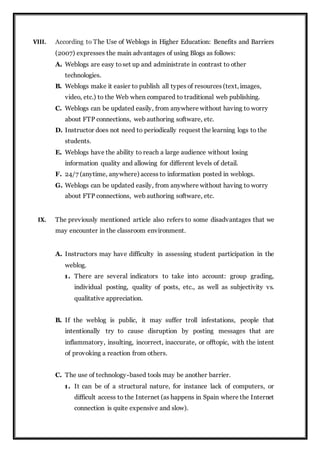 VIII. According to The Use of Weblogs in Higher Education: Benefits and Barriers
(2007) expresses the main advantages of using Blogs as follows:
A. Weblogs are easy toset up and administrate in contrast to other
technologies.
B. Weblogs make it easier to publish all types of resources (text, images,
video, etc.) to the Web when compared to traditional web publishing.
C. Weblogs can be updated easily, from anywhere without having to worry
about FTP connections, web authoring software, etc.
D. Instructor does not need to periodically request the learning logs to the
students.
E. Weblogs have the ability to reach a large audience without losing
information quality and allowing for different levels of detail.
F. 24/7 (anytime, anywhere) access to information posted in weblogs.
G. Weblogs can be updated easily, from anywhere without having to worry
about FTP connections, web authoring software, etc.
IX. The previously mentioned article also refers to some disadvantages that we
may encounter in the classroom environment.
A. Instructors may have difficulty in assessing student participation in the
weblog.
1. There are several indicators to take into account: group grading,
individual posting, quality of posts, etc., as well as subjectivity vs.
qualitative appreciation.
B. If the weblog is public, it may suffer troll infestations, people that
intentionally try to cause disruption by posting messages that are
inflammatory, insulting, incorrect, inaccurate, or offtopic, with the intent
of provoking a reaction from others.
C. The use of technology-based tools may be another barrier.
1. It can be of a structural nature, for instance lack of computers, or
difficult access to the Internet (as happens in Spain where the Internet
connection is quite expensive and slow).
 