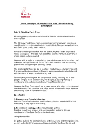 Outline challenges for Ecclesiastical does Good for Nothing
                               Birmingham


Brief 1: Stirchley Food Co-op

Providing good quality local and affordable food for local communities is a
massive task.

The Stirchley Food Co-op has been growing over the last year, operating a
monthly ordering system to about 40 households in Stirchley, providing them
with fresh, good quality food products.

However to really gain traction with the community the Food Co-operative
needs shop space – the local high street has been hit hard with over 40% of
shops closed and unoccupied.

However with an offer of physical shop space in the soon to be launched Loaf
bakery on the high Street the Food Co-Op finds itself in a new and exciting
position with the opening of ‘Stirchley Stores’.

The challenge for Food Co-Op is two-fold – firstly they need urgent help with
financial and business planning. Running a commercial enterprise balanced
with the needs of a co-operative is a big task.

Secondly they need to grow the co-operative locally, reaching out to new
people, bringing more local diversity into the group, signing them up to
membership and participation in the running of the enterprise.

How can the Food Co-op reach out to more people who might not understand
the benefits of a Co-operative, how might it cater to those with lower incomes
or habitually stuck in supermarket food?

Specifically:

1. Business and financial planning
Help the Food Co-Op create a solid business plan and model and financial
forecasting to help it grow sustainably.

2. Recruitment strategy and communication tactics
Create a recruitment strategy and communication tactics to drive up
membership of the Food Co-Op in the local area.

Things to consider:

By getting out into the local community and interviewing and filming residents,
we can understand the barriers and opportunities for the Food Co-op and
 