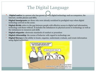 The Digital Language Digital native  is a person who has grown up with digital technology such as computers, the Internet, mobile phones and MP3 Digital Immigrants  are those who were already socialized in predigital ways when digital technology arrived on the scene. Digital divide  refers to the gap between people with effective access to digital and information technology and those without. It includes the imbalances in physical access to technology as well as the imbalances in resources and skills Digital etiquette : electronic standards of conduct or procedure Digital citizenship : the norms of behavior with regard to technology use Digital literacy  is the ability to locate, organize, understand, evaluate, and create information using digital technology.  