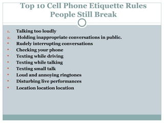 Top 10 Cell Phone Etiquette Rules People Still Break Talking too loudly Holding inappropriate conversations in public. Rudely interrupting conversations Checking your phone  Texting while driving Texting while talking Texting small talk Loud and annoying ringtones Disturbing live performances Location location location 