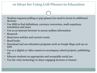 10 Ideas for Using Cell Phones in Education Student response polling or pop quizzes (no need to invest in additional devices)  Use SMS to find definitions, currency conversion, math equations, translation and more  Use as an internet browser to access endless information  Research  Read news articles and current events  Read books  Download and use education programs such as Google Maps and use as GPS  Use as a digital or video camera to accompany school projects, publishing, etc.  Educate students on appropriate and acceptable social use  Use the voice technology to share engaging lectures or lessons 